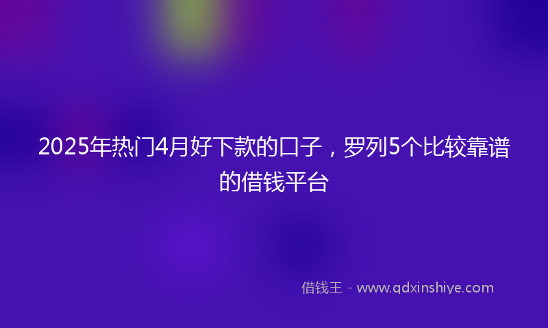 2025年热门4月好下款的口子，罗列5个比较靠谱的借钱平台