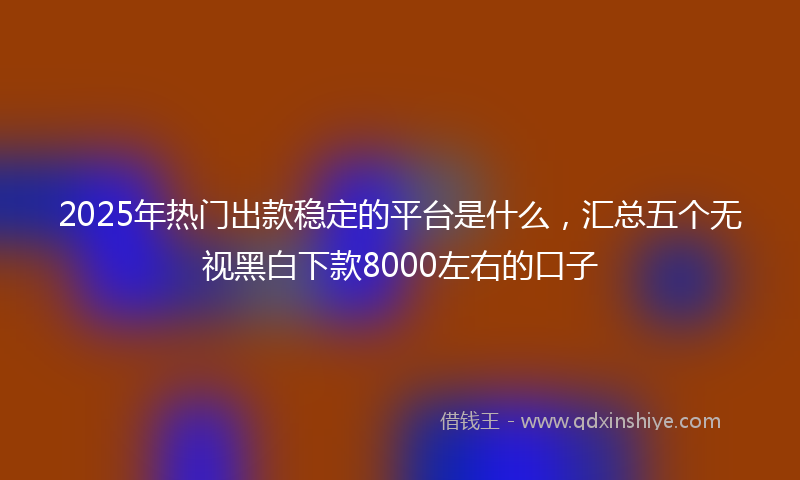 2025年热门出款稳定的平台是什么，汇总五个无视黑白下款8000左右的口子