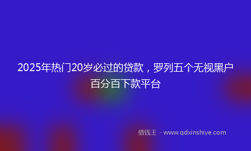 2025年热门20岁必过的贷款，罗列五个无视黑户百分百下款平台