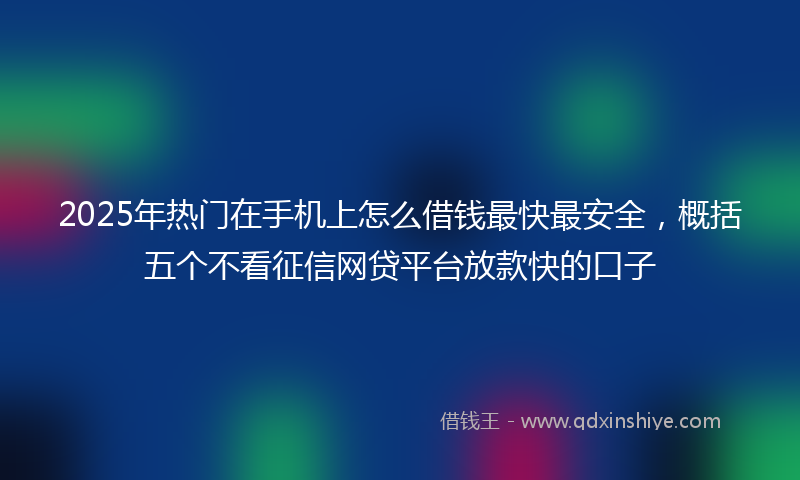 2025年热门在手机上怎么借钱最快最安全，概括五个不看征信网贷平台放款快的口子