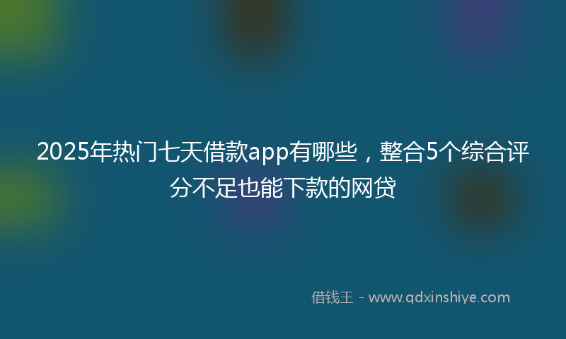 2025年热门七天借款app有哪些，整合5个综合评分不足也能下款的网贷