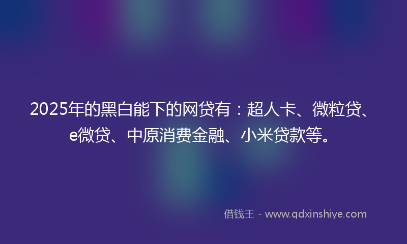 2025年的黑白能下的网贷有：超人卡、微粒贷、e微贷、中原消费金融、小米贷款等。