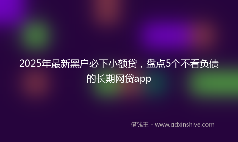 2025年最新黑户必下小额贷，盘点5个不看负债的长期网贷app