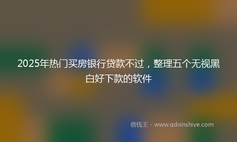 2025年热门买房银行贷款不过，整理五个无视黑白好下款的软件