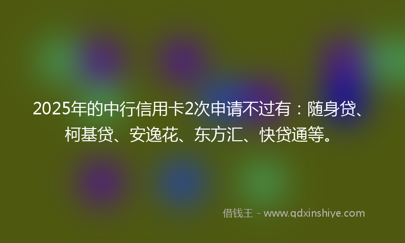 2025年的中行信用卡2次申请不过有：随身贷、柯基贷、安逸花、东方汇、快贷通等。