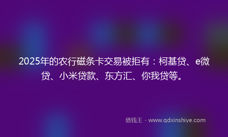 2025年的农行磁条卡交易被拒有：柯基贷、e微贷、小米贷款、东方汇、你我贷等。