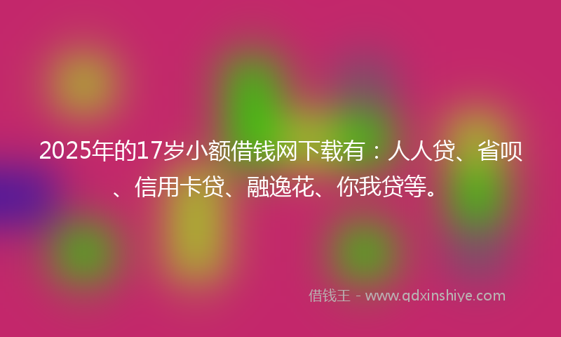 2025年的17岁小额借钱网下载有：人人贷、省呗、信用卡贷、融逸花、你我贷等。