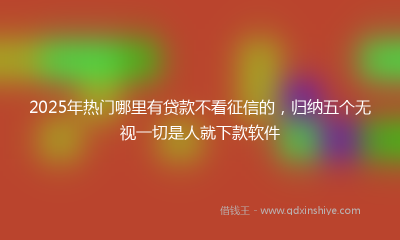2025年热门哪里有贷款不看征信的，归纳五个无视一切是人就下款软件