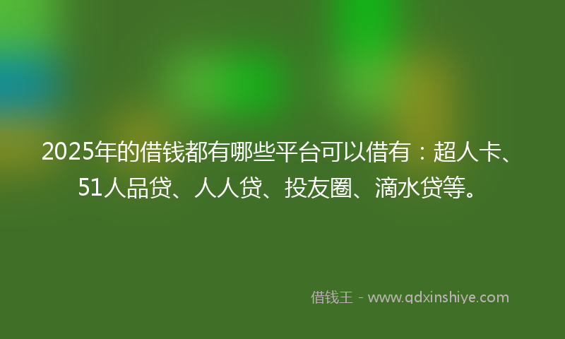 2025年的借钱都有哪些平台可以借有：超人卡、51人品贷、人人贷、投友圈、滴水贷等。