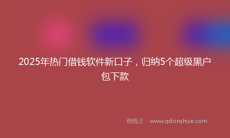 2025年热门借钱软件新口子，归纳5个超级黑户包下款