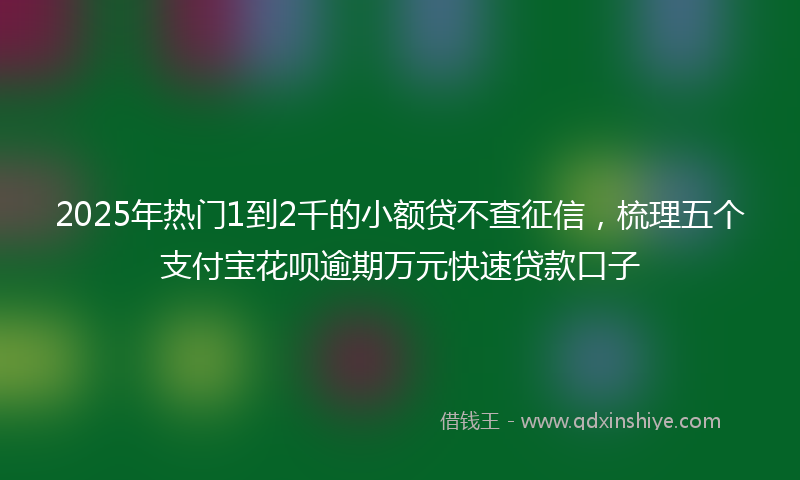 2025年热门1到2千的小额贷不查征信，梳理五个支付宝花呗逾期万元快速贷款口子