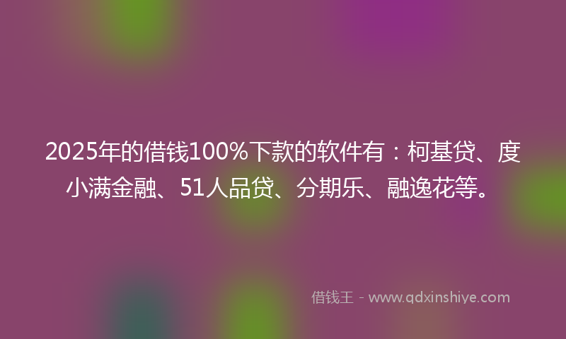 2025年的借钱100%下款的软件有：柯基贷、度小满金融、51人品贷、分期乐、融逸花等。