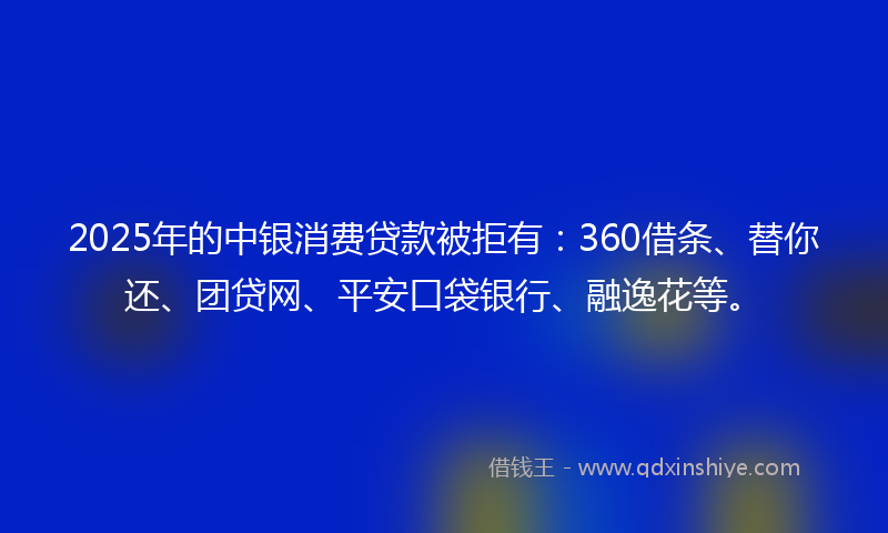 2025年的中银消费贷款被拒有：360借条、替你还、团贷网、平安口袋银行、融逸花等。