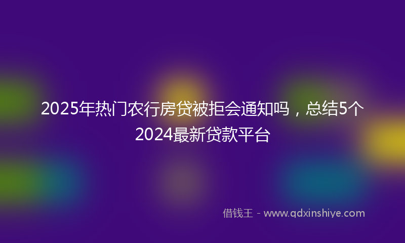 2025年热门农行房贷被拒会通知吗，总结5个2024最新贷款平台