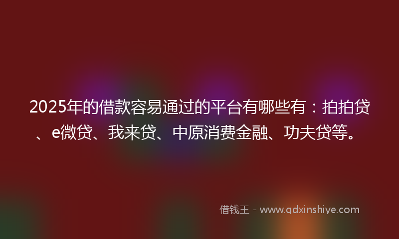 2025年的借款容易通过的平台有哪些有：拍拍贷、e微贷、我来贷、中原消费金融、功夫贷等。