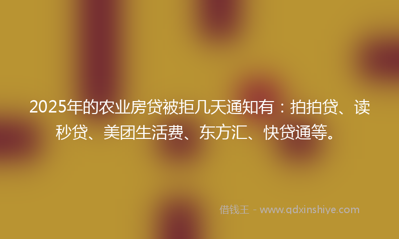 2025年的农业房贷被拒几天通知有：拍拍贷、读秒贷、美团生活费、东方汇、快贷通等。