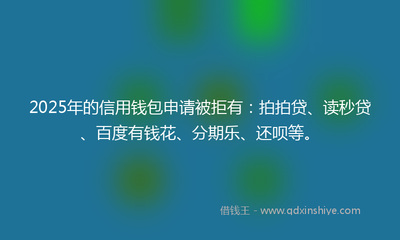 2025年的信用钱包申请被拒有：拍拍贷、读秒贷、百度有钱花、分期乐、还呗等。