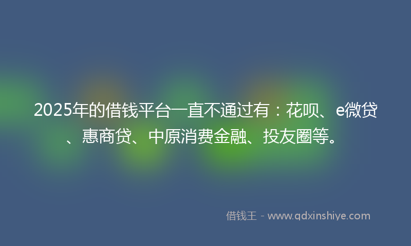 2025年的借钱平台一直不通过有：花呗、e微贷、惠商贷、中原消费金融、投友圈等。