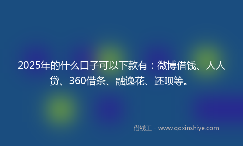 2025年的什么口子可以下款有：微博借钱、人人贷、360借条、融逸花、还呗等。