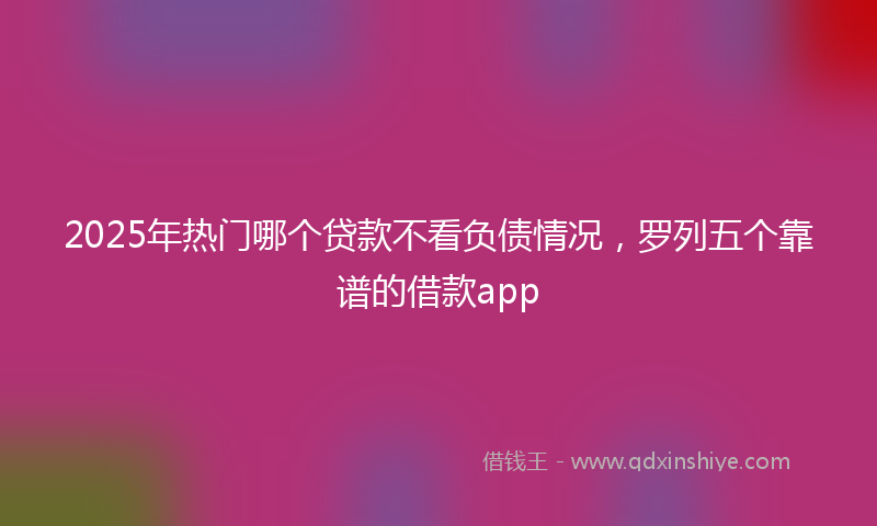 2025年热门哪个贷款不看负债情况，罗列五个靠谱的借款app