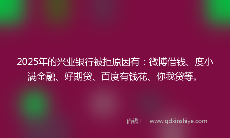 2025年的兴业银行被拒原因有：微博借钱、度小满金融、好期贷、百度有钱花、你我贷等。