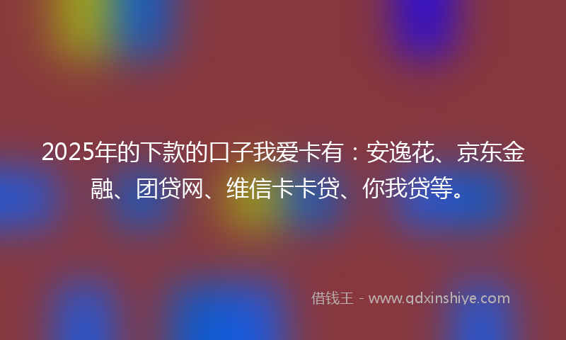 2025年的下款的口子我爱卡有：安逸花、京东金融、团贷网、维信卡卡贷、你我贷等。