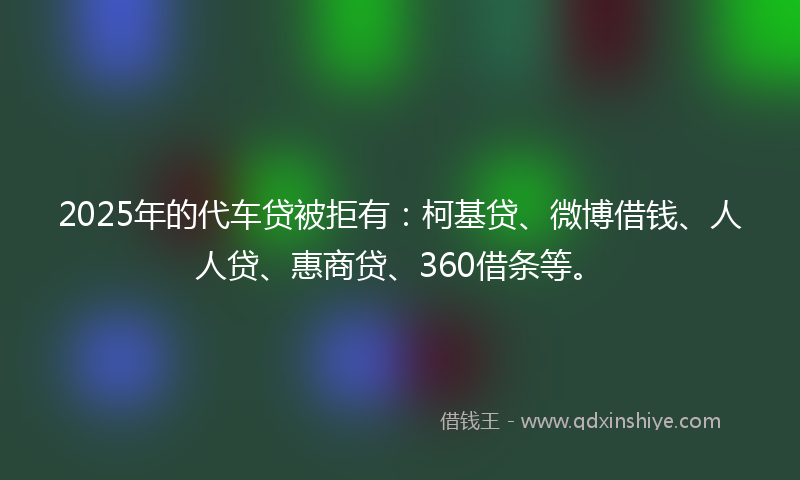 2025年的代车贷被拒有：柯基贷、微博借钱、人人贷、惠商贷、360借条等。