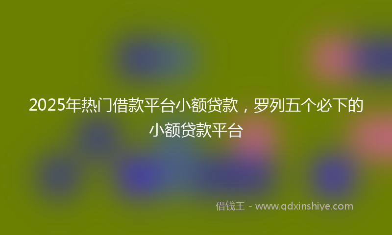 2025年热门借款平台小额贷款，罗列五个必下的小额贷款平台