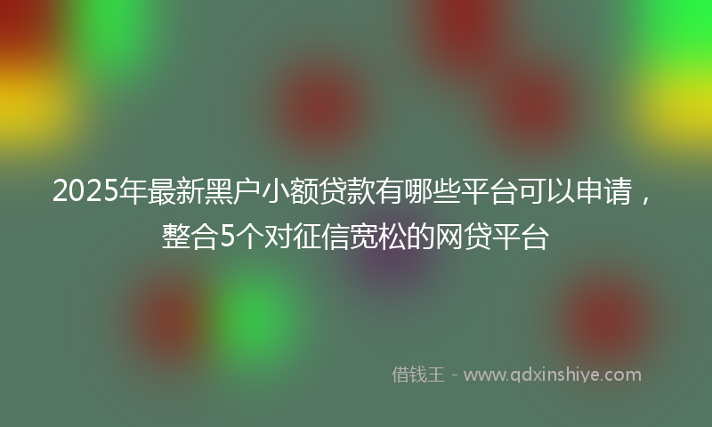 2025年最新黑户小额贷款有哪些平台可以申请，整合5个对征信宽松的网贷平台