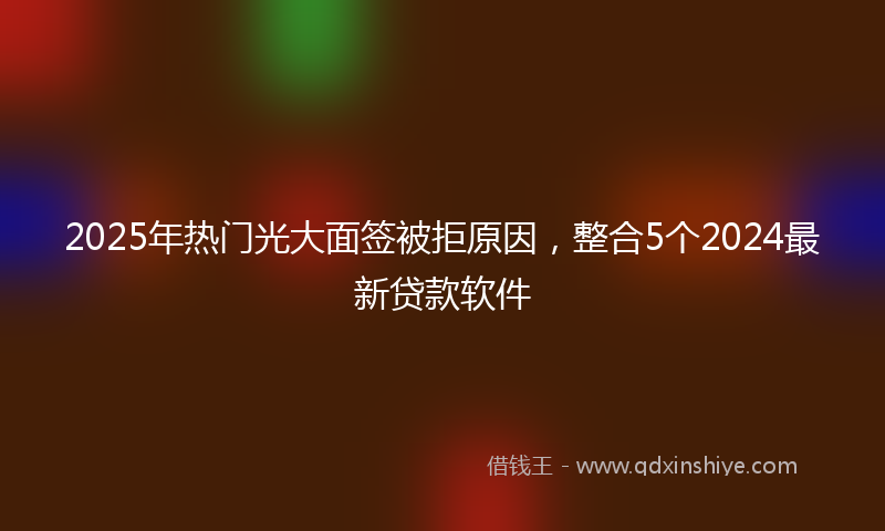 2025年热门光大面签被拒原因，整合5个2024最新贷款软件