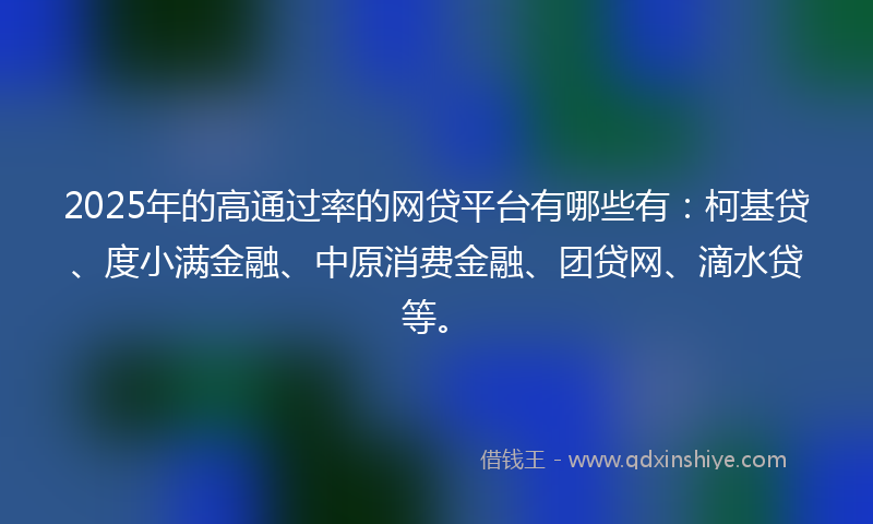 2025年的高通过率的网贷平台有哪些有：柯基贷、度小满金融、中原消费金融、团贷网、滴水贷等。