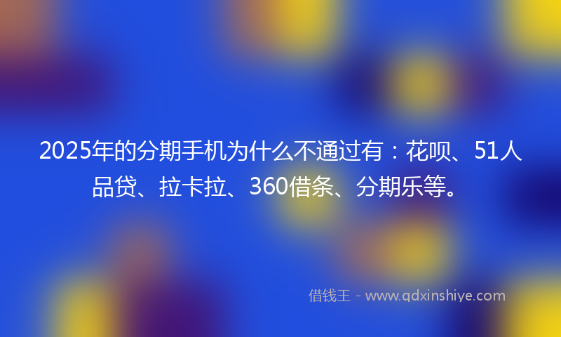 2025年的分期手机为什么不通过有：花呗、51人品贷、拉卡拉、360借条、分期乐等。