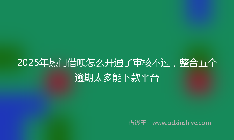 2025年热门借呗怎么开通了审核不过，整合五个逾期太多能下款平台