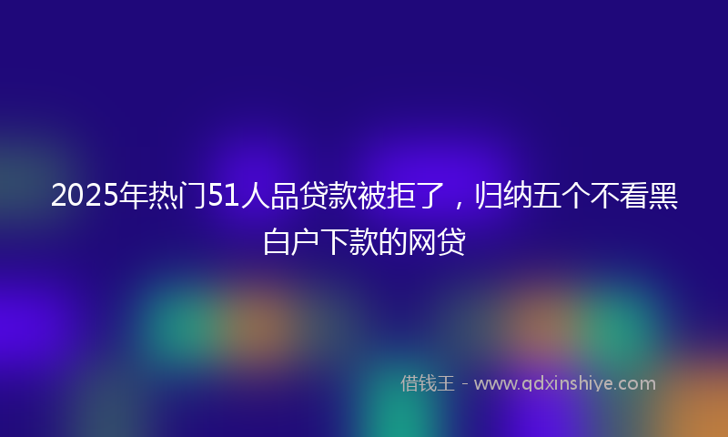 2025年热门51人品贷款被拒了，归纳五个不看黑白户下款的网贷