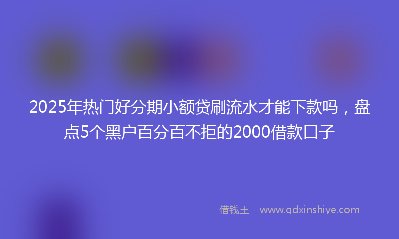 2025年热门好分期小额贷刷流水才能下款吗，盘点5个黑户百分百不拒的2000借款口子