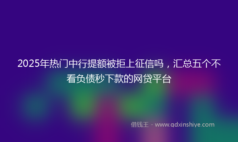 2025年热门中行提额被拒上征信吗，汇总五个不看负债秒下款的网贷平台