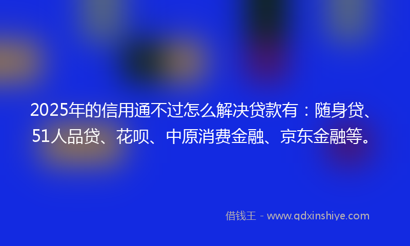2025年的信用通不过怎么解决贷款有：随身贷、51人品贷、花呗、中原消费金融、京东金融等。
