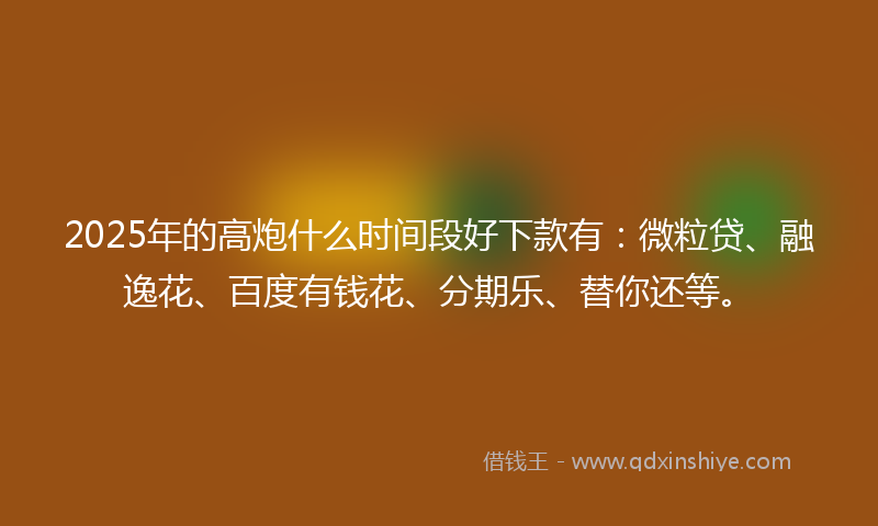 2025年的高炮什么时间段好下款有：微粒贷、融逸花、百度有钱花、分期乐、替你还等。