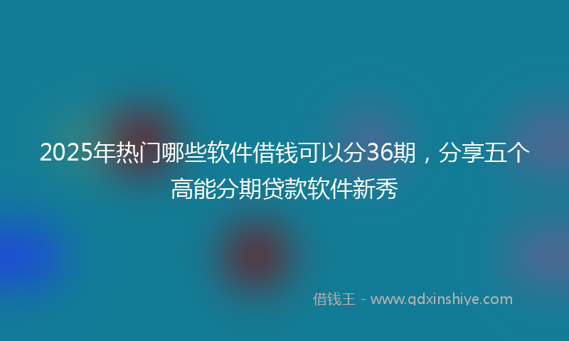 2025年热门哪些软件借钱可以分36期，分享五个高能分期贷款软件新秀
