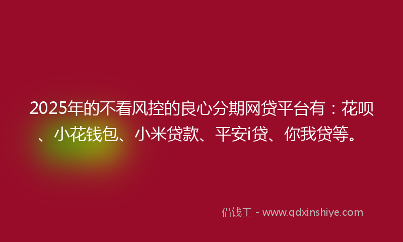 2025年的不看风控的良心分期网贷平台有：花呗、小花钱包、小米贷款、平安i贷、你我贷等。
