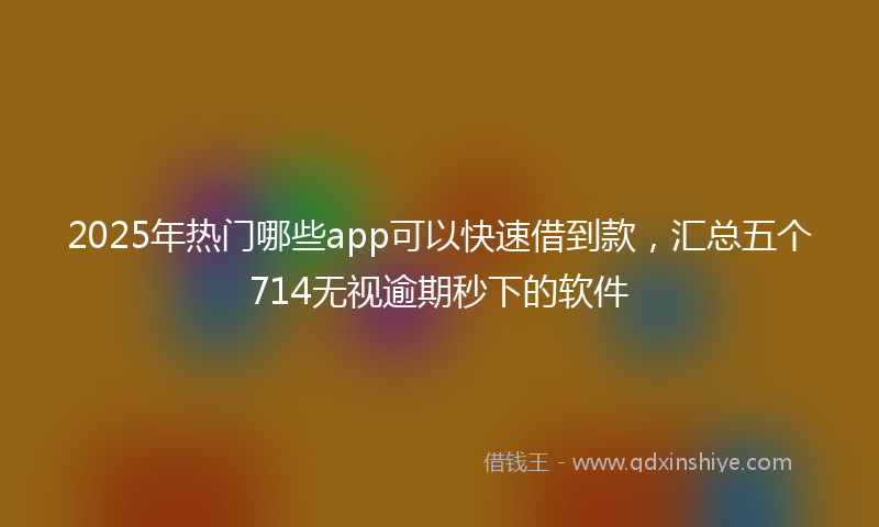 2025年热门哪些app可以快速借到款，汇总五个714无视逾期秒下的软件
