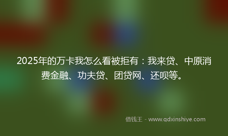 2025年的万卡我怎么看被拒有：我来贷、中原消费金融、功夫贷、团贷网、还呗等。