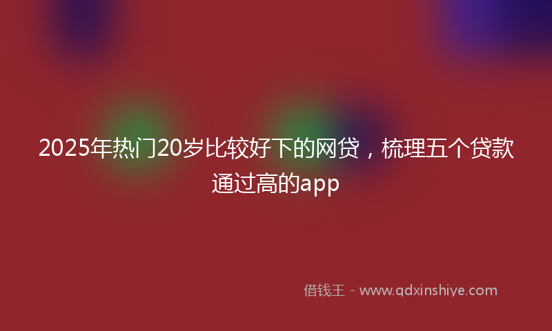 2025年热门20岁比较好下的网贷，梳理五个贷款通过高的app