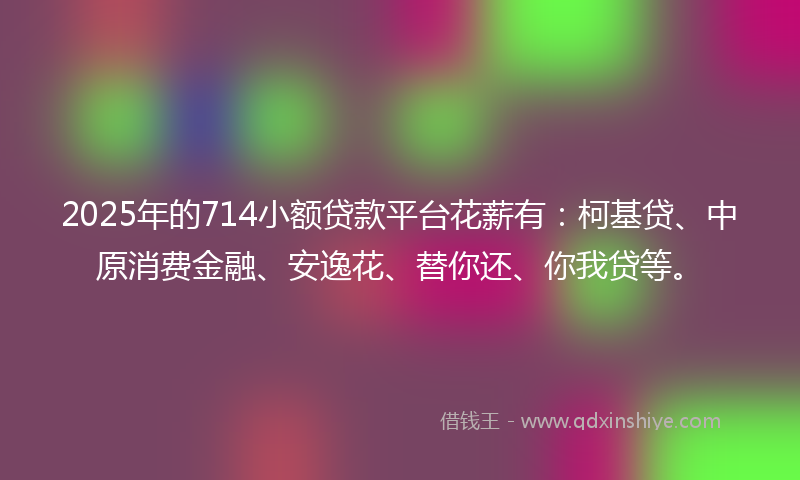 2025年的714小额贷款平台花薪有：柯基贷、中原消费金融、安逸花、替你还、你我贷等。