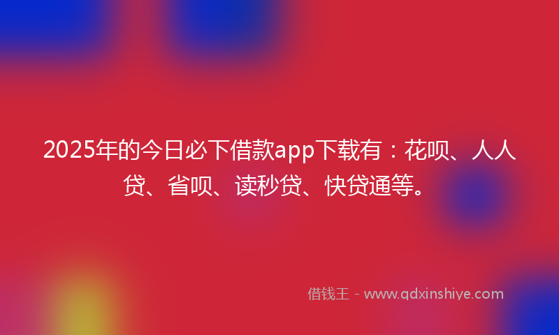 2025年的今日必下借款app下载有：花呗、人人贷、省呗、读秒贷、快贷通等。