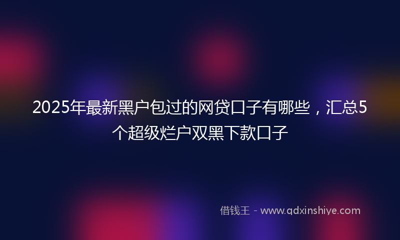 2025年最新黑户包过的网贷口子有哪些，汇总5个超级烂户双黑下款口子