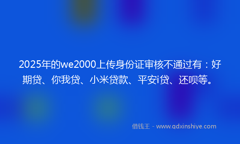2025年的we2000上传身份证审核不通过有：好期贷、你我贷、小米贷款、平安i贷、还呗等。