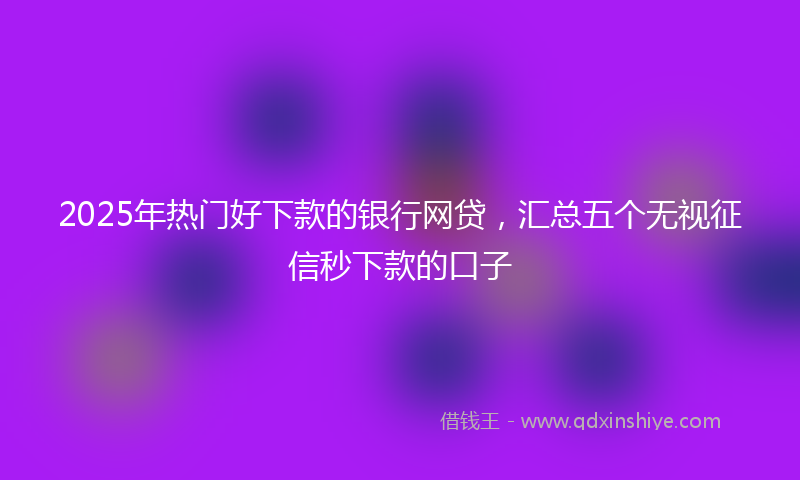 2025年热门好下款的银行网贷，汇总五个无视征信秒下款的口子
