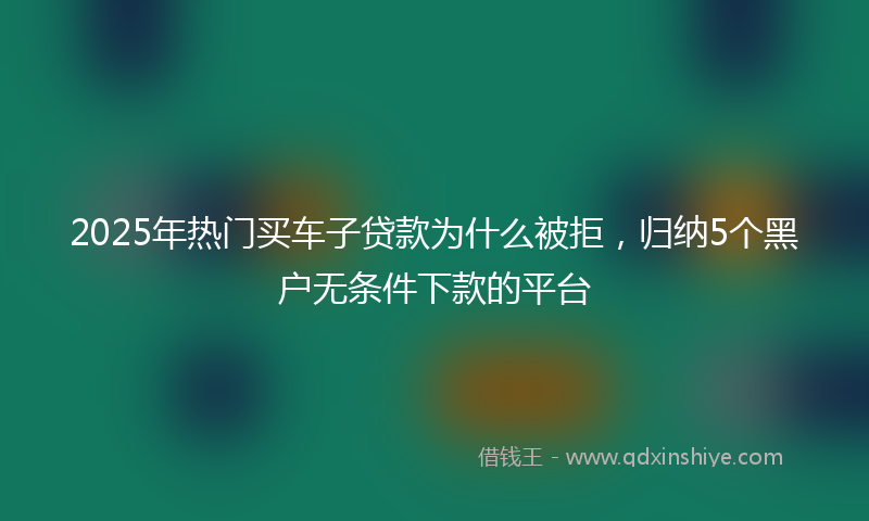 2025年热门买车子贷款为什么被拒，归纳5个黑户无条件下款的平台