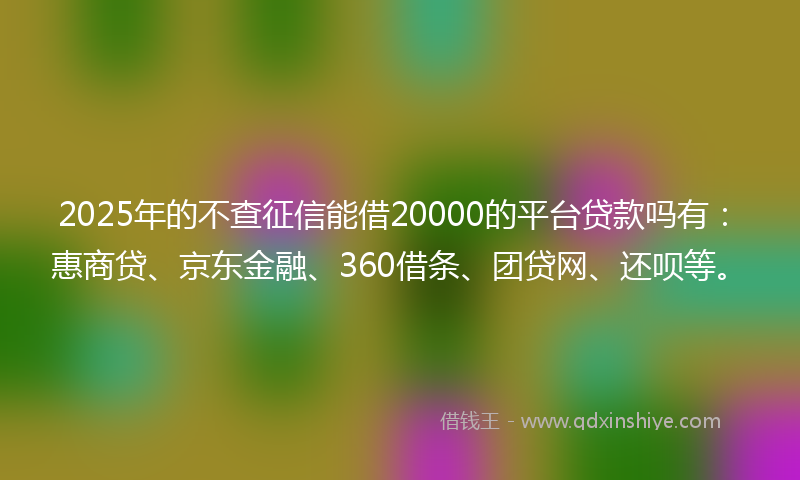 2025年的不查征信能借20000的平台贷款吗有：惠商贷、京东金融、360借条、团贷网、还呗等。